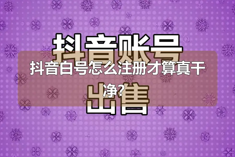 抖音白号怎么注册才算真干净?